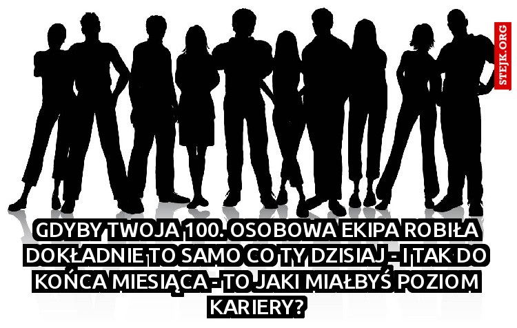 GDYBY TWOJA 100. OSOBOWA EKIPA ROBIŁA DOKŁADNIE TO SAMO CO TY DZISIAJ - I TAK DO KOŃCA MIESIĄCA - TO JAKI MIAŁBYŚ POZIOM KARIERY?