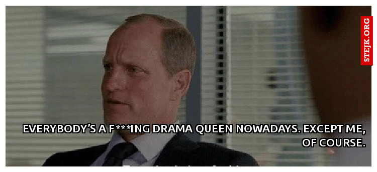 Everybody’s a f***ing drama queen nowadays. Except me, of course.