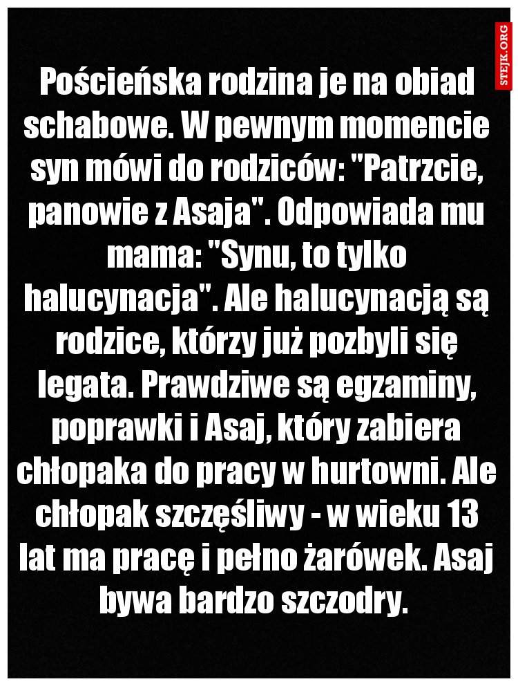 Pościeńska rodzina je na obiad schabowe. W pewnym momencie syn mówi do rodziców: "Patrzcie, panowie z Asaja". Odpowiada mu mama: "Synu, to tylko halucynacja". Ale halucynacją są rodzice, którzy już pozbyli się legata. Prawdziwe są egzaminy, poprawki i Asaj, który zabiera chłopaka do pracy w hurtowni. Ale chłopak szczęśliwy - w wieku 13 lat ma pracę i pełno żarówek. Asaj bywa bardzo szczodry. 