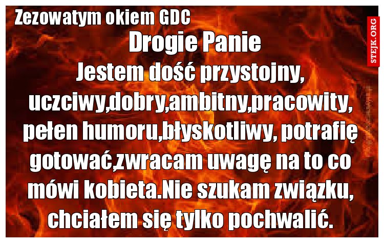 Jestem dość przystojny, uczciwy,dobry,ambitny,pracowity, pełen humoru,błyskotliwy, potrafię gotować,zwracam uwagę na to co mówi kobieta.Nie szukam związku, chciałem się tylko pochwalić.