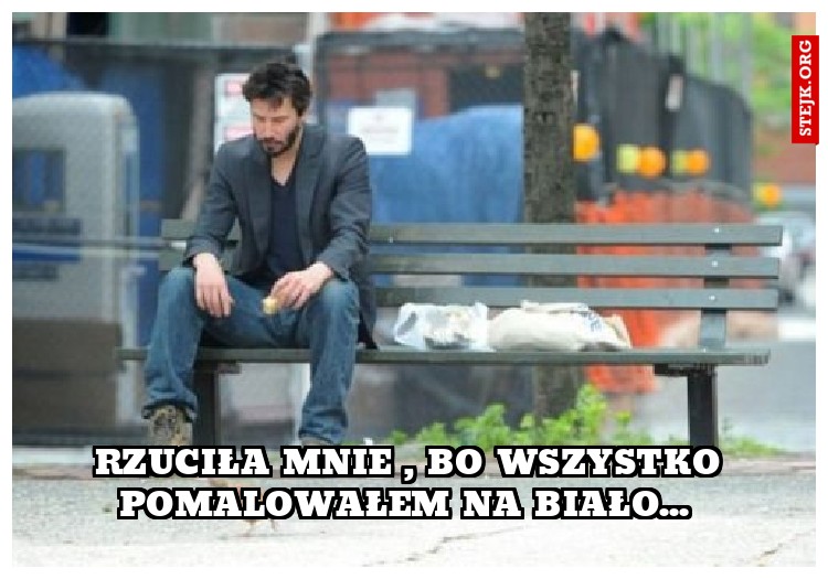 Rzuciła mnie , bo wszystko pomalowałem na biało... 