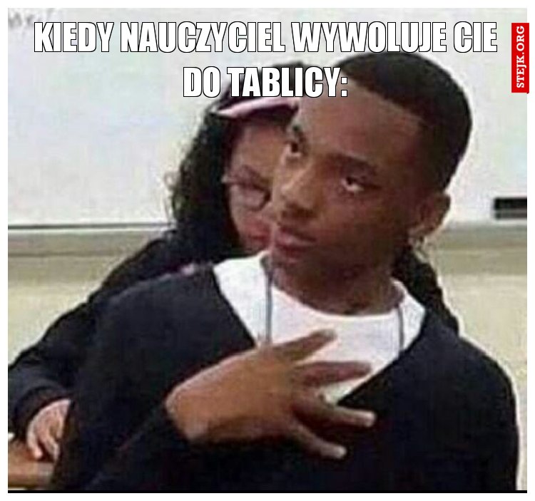 kiedy nauczyciel wywoluje cie do tablicy: