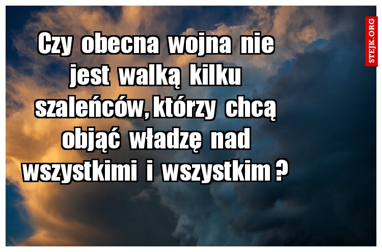 Czy  obecna  wojna  nie  jest  walką  kilku  szaleńców, którzy  chcą  objąć  władzę  nad  wszystkimi  i  wszystkim ? 