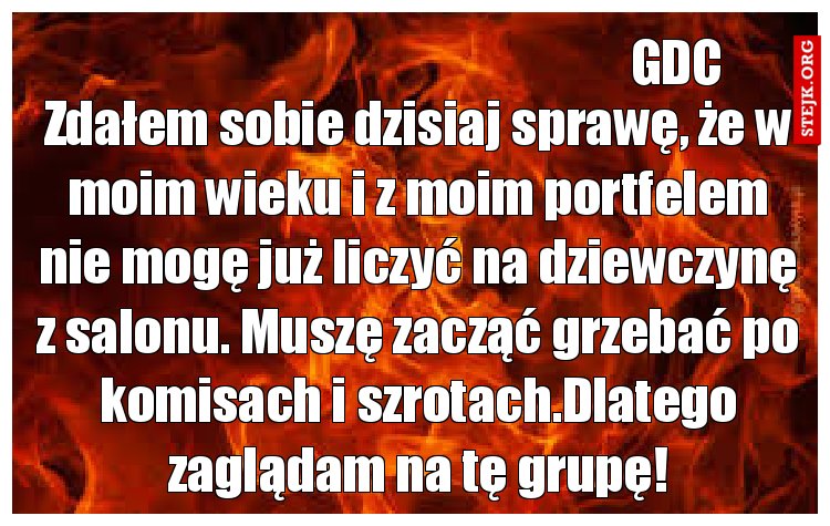 Zdałem sobie dzisiaj sprawę, że w moim wieku i z moim portfelem nie mogę już liczyć na dziewczynę z salonu. Muszę zacząć grzebać po komisach i szrotach.Dlatego zaglądam na tę grupę!