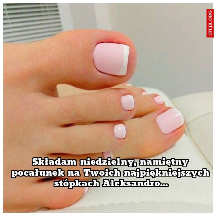 Składam niedzielny, namiętny pocałunek na Twoich najpiękniejszych stópkach Aleksandro...