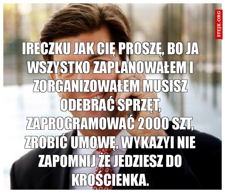 Ireczku jak cię proszę, bo ja wszystko zaplanowałem i zorganizowałem musisz odebrać sprzęt, zaprogramować 2000 szt, zrobić umowę, wykazyi nie zapomnij że jedziesz do Krościenka.
