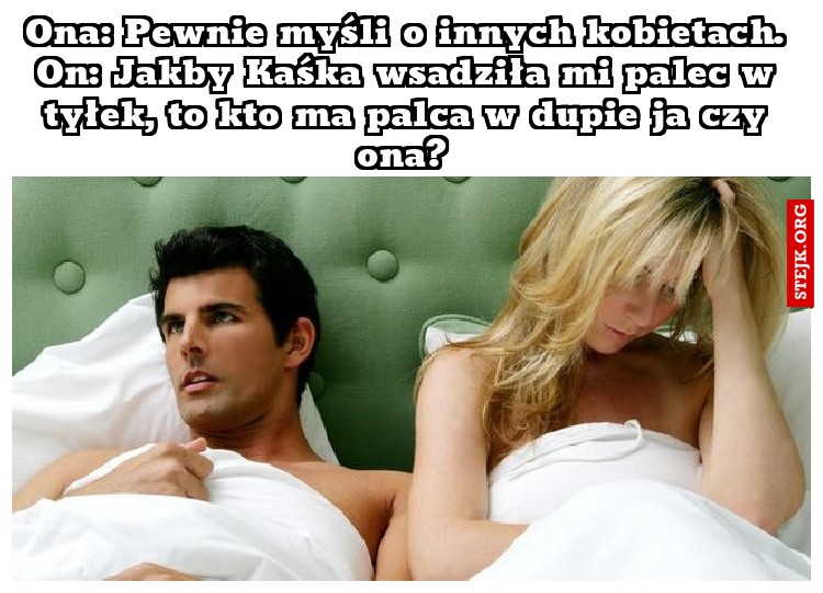 Ona: Pewnie myśli o innych kobietach. On: Jakby Kaśka wsadziła mi palec w tyłek, to kto ma palca w dupie ja czy ona? 