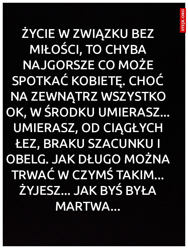 Życie w związku bez miłości, to chyba najgorsze co może spotkać kobietę. Choć na zewnątrz wszystko ok, w środku umierasz... Umierasz, od ciągłych łez, braku szacunku i obelg. Jak długo można trwać w czymś takim... Żyjesz... jak byś była martwa...