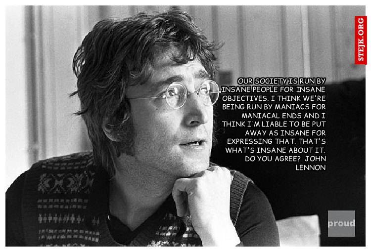 Our society is run by insane people for insane objectives. I think we're being run by maniacs for maniacal ends and I think I'm liable to be put away as insane for expressing that. That's what's insane about it. Do you agree?  John Lennon