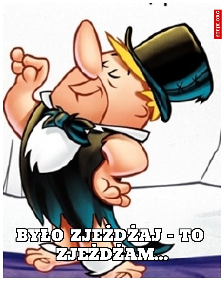 Było zjeżdżaj - to zjeżdżam...
