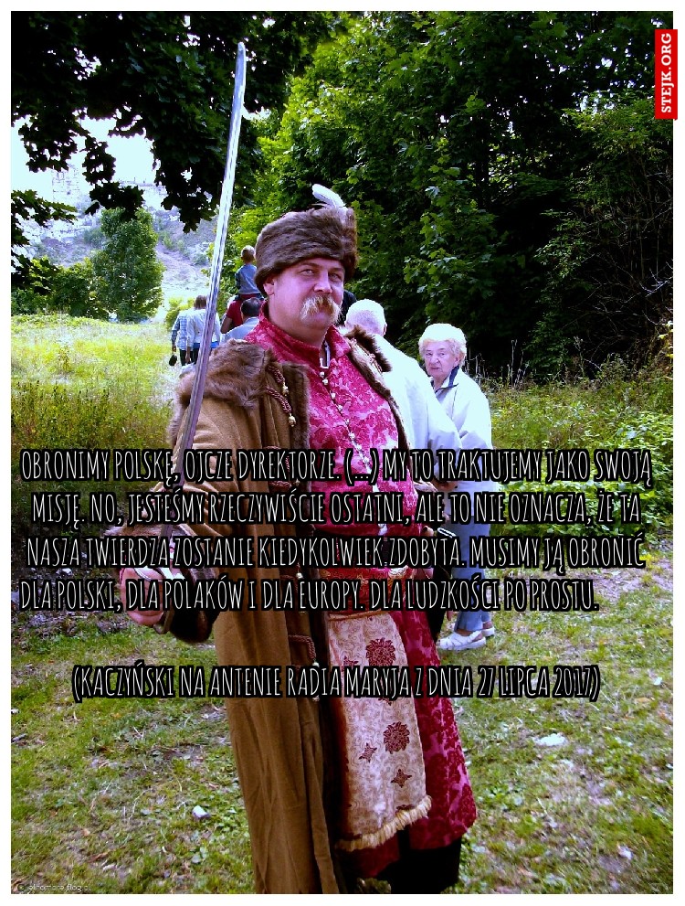 Obronimy Polskę, ojcze dyrektorze. (...) My to traktujemy jako swoją misję. No, jesteśmy rzeczywiście ostatni, ale to nie oznacza, że ta nasza twierdza zostanie kiedykolwiek zdobyta. Musimy ją obronić dla Polski, dla Polaków i dla Europy. Dla ludzkości po prostu.                                                                                                                                       (Kaczyński na antenie Radia Maryja z dnia 27 lipca 2017)