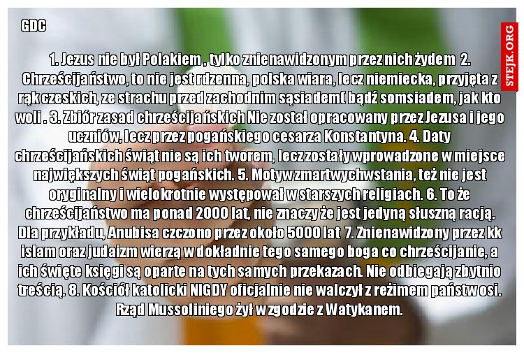  1. Jezus nie był Polakiem , tylko znienawidzonym przez nich żydem  2. Chrześcijaństwo, to nie jest rdzenna, polska wiara, lecz niemiecka, przyjęta z rąk czeskich, ze strachu przed zachodnim sąsiadem( bądź somsiadem, jak kto woli . 3. Zbiór zasad chrześcijańskich Nie został opracowany przez Jezusa i jego uczniów, lecz przez pogańskiego cesarza Konstantyna. 4. Daty chrześcijańskich świąt nie są ich tworem, lecz zostały wprowadzone w miejsce największych świąt pogańskich. 5. Motyw zmartwychwstania, też nie jest oryginalny i wielokrotnie występował w starszych religiach. 6. To że chrześcijaństwo ma ponad 2000 lat, nie znaczy że jest jedyną słuszną racją. Dla przykładu, Anubisa czczono przez około 5000 lat  7. Znienawidzony przez kk islam oraz judaizm wierzą w dokładnie tego samego boga co chrześcijanie, a ich święte księgi są oparte na tych samych przekazach. Nie odbiegają zbytnio treścią. 8. Kościół katolicki NIGDY oficjalnie nie walczył z reżimem państw osi. Rząd Mussoliniego żył w zgodzie z Watykanem.