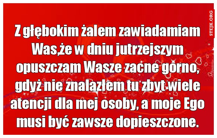 Z głębokim żalem zawiadamiam Was,że w dniu jutrzejszym opuszczam Wasze zacne gorno, gdyż nie znalazłem tu zbyt wiele atencji dla mej osoby, a moje Ego musi być zawsze dopieszczone.