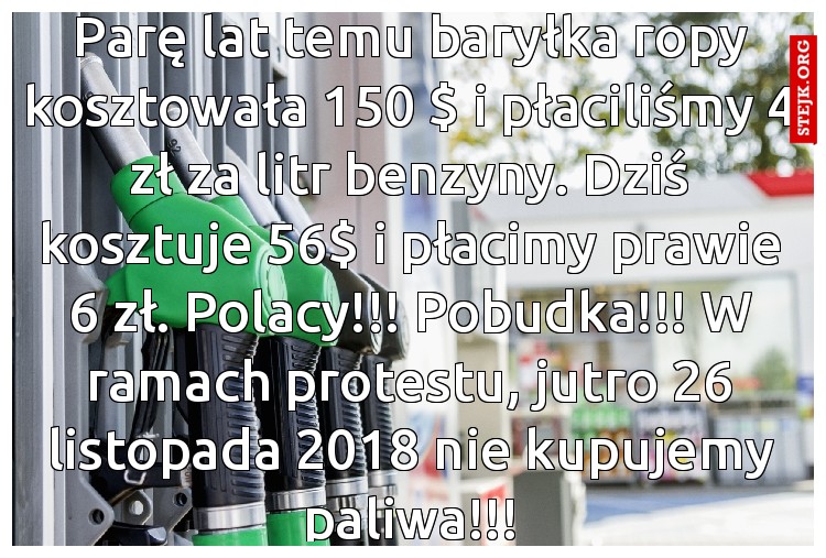 Parę lat temu baryłka ropy kosztowała 150 $ i płaciliśmy 4 zł za litr benzyny. Dziś kosztuje 56$ i płacimy prawie 6 zł. Polacy!!! Pobudka!!! W ramach protestu, jutro 26 listopada 2018 nie kupujemy paliwa!!!
