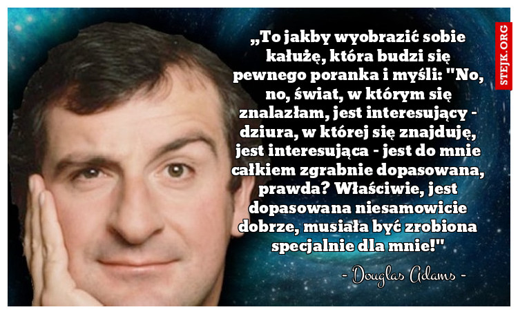 „To jakby wyobrazić sobie kałużę, która budzi się pewnego poranka i myśli: "No, no, świat, w którym się znalazłam, jest interesujący - dziura, w której się znajduję, jest interesująca - jest do mnie całkiem zgrabnie dopasowana, prawda? Właściwie, jest dopasowana niesamowicie dobrze, musiała być zrobiona specjalnie dla mnie!"