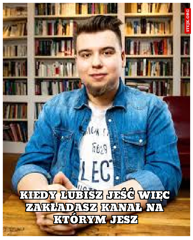 kIEDY LUBISZ JEŚĆ WIĘC ZAKŁADASZ KANAŁ NA KTÓRYM JESZ