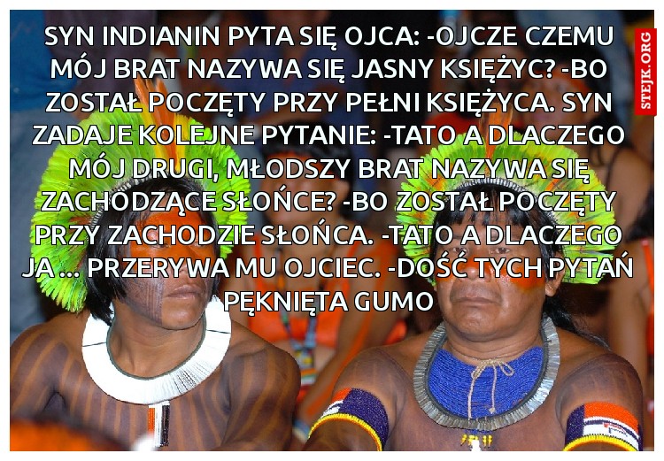 Syn Indianin pyta się ojca: -Ojcze czemu mój brat nazywa się Jasny Księżyc? -Bo został poczęty przy pełni księżyca. Syn zadaje kolejne pytanie: -Tato a dlaczego mój drugi, młodszy brat nazywa się Zachodzące Słońce? -Bo został poczęty przy zachodzie słońca. -Tato a dlaczego ja ... Przerywa mu ojciec. -Dość tych pytań Pęknięta gumo
