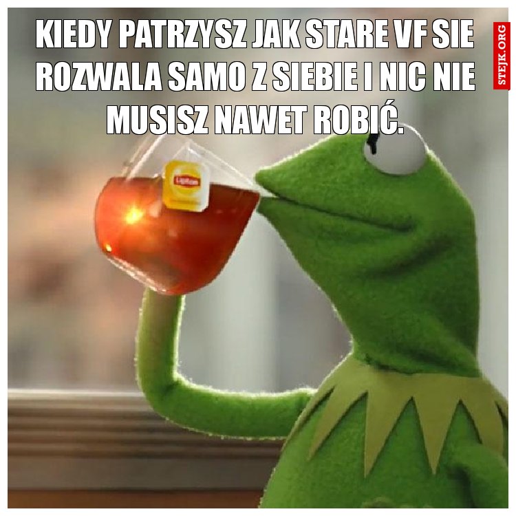 kiedy patrzysz jak stare vf sie rozwala samo z siebie i nic nie musisz nawet robić.