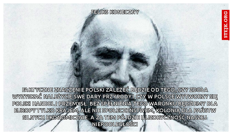 Faktyczne znaczenie Polski zależeć będzie od tego, czy zdoła wyzyskać należycie swe dary przyrody i czy w Polsce wytworzy się polski handel i przemysł. Bez spełnienia tego warunku będziemy dla Europy tylko krajem, ale nie społeczeństwem, kolonią dla państw silnych ekonomicznie. A za tem pójdzie iluzoryczność naszej niepodległości