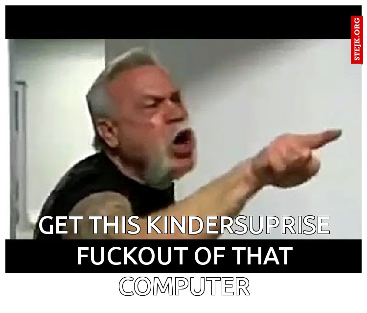 Get this kindersuprise fuckout of that computer