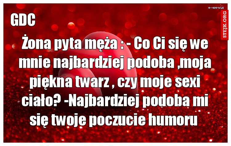 Żona pyta męża : - Co Ci się we mnie najbardziej podoba ,moja piękna twarz , czy moje sexi ciało? -Najbardziej podoba mi się twoje poczucie humoru 