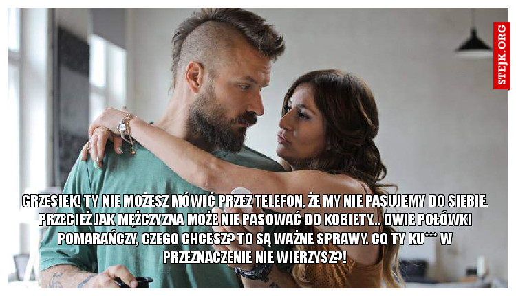 GRZESIEK! ty nie możesz mówić przez telefon, że my nie pasujemy do siebie. przecież jak mężczyzna może nie pasować do kobiety... dwie połówki pomarańczy, czego chcesz? to są ważne sprawy. co ty ku*** w przeznaczenie nie wierzysz?!