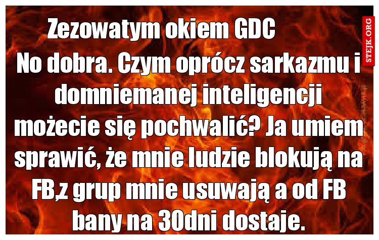No dobra. Czym oprócz sarkazmu i domniemanej inteligencji możecie się pochwalić? Ja umiem sprawić, że mnie ludzie blokują na FB,z grup mnie usuwają a od FB bany na 30dni dostaje.