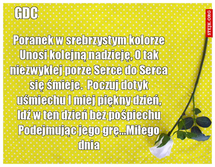 Poranek w srebrzystym kolorze Unosi kolejną nadzieję, O tak niezwykłej porze Serce do Serca się śmieje.  Poczuj dotyk uśmiechu I miej piękny dzień, Idź w ten dzień bez pośpiechu Podejmując jego grę...Miłego dnia