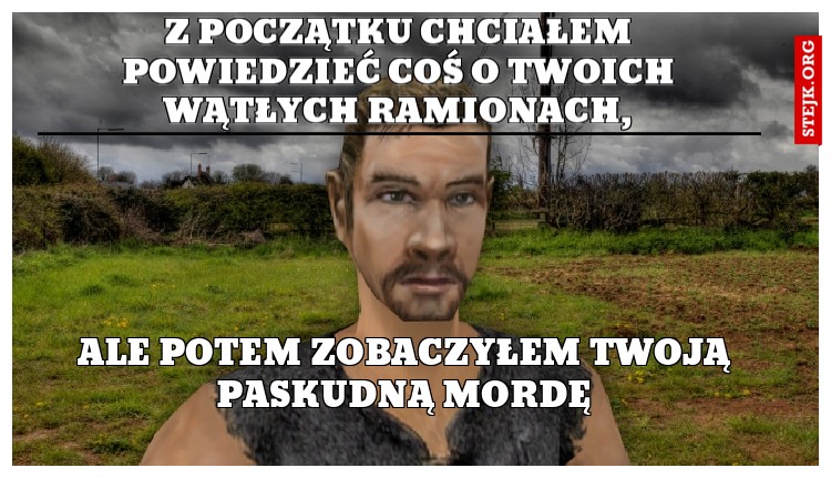 z początku chciałem powiedzieć coś o twoich wątłych ramionach,