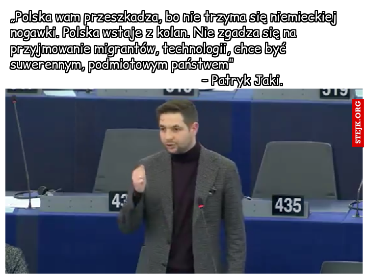 „Polska wam przeszkadza, bo nie trzyma się niemieckiej nogawki. Polska wstaje z kolan. Nie zgadza się na przyjmowanie migrantów, technologii, chce być suwerennym, podmiotowym państwem”                                                                                – Patryk Jaki.