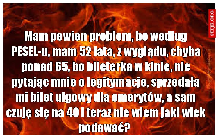 Mam pewien problem, bo według PESEL-u, mam 52 lata, z wyglądu, chyba ponad 65, bo bileterka w kinie, nie pytając mnie o legitymacje, sprzedała mi bilet ulgowy dla emerytów, a sam czuję się na 40 i teraz nie wiem jaki wiek podawać? 