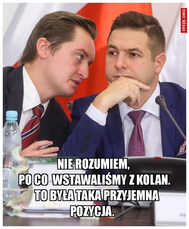                       nie rozumiem,                              po co  wstawaliśmy z kolan.         To była taka przyjemna pozycja. 