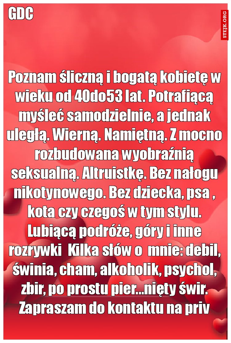 Poznam śliczną i bogatą kobietę w wieku od 40do53 lat. Potrafiącą myśleć samodzielnie, a jednak uległą. Wierną. Namiętną. Z mocno rozbudowana wyobraźnią seksualną. Altruistkę. Bez nałogu nikotynowego. Bez dziecka, psa , kota czy czegoś w tym stylu. Lubiącą podróże, góry i inne rozrywki  Kilka słów o  mnie: debil, świnia, cham, alkoholik, psychol, zbir, po prostu pier...nięty świr. Zapraszam do kontaktu na priv