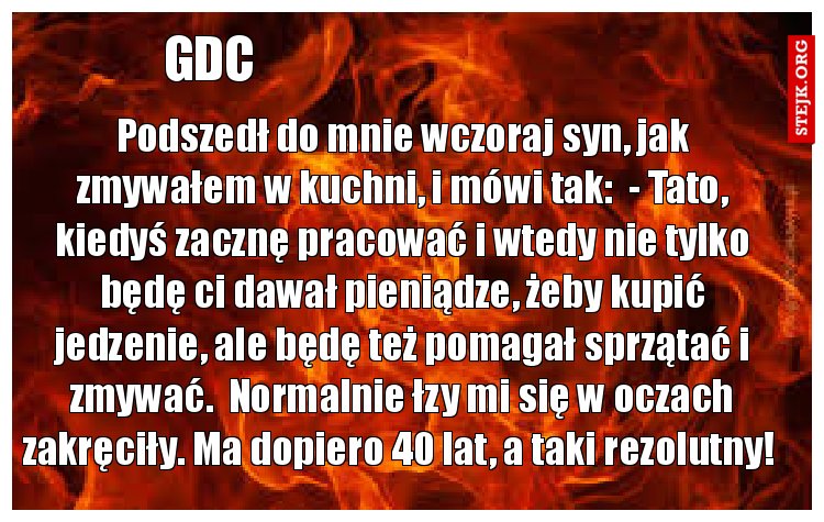 Podszedł do mnie wczoraj syn, jak zmywałem w kuchni, i mówi tak:  - Tato, kiedyś zacznę pracować i wtedy nie tylko będę ci dawał pieniądze, żeby kupić jedzenie, ale będę też pomagał sprzątać i zmywać.  Normalnie łzy mi się w oczach zakręciły. Ma dopiero 40 lat, a taki rezolutny! 