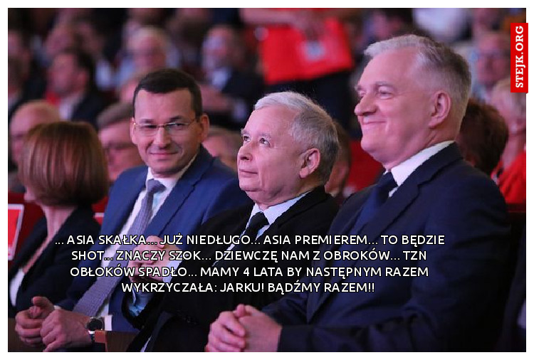 ... Asia Skałka... już niedługo... Asia Premierem... to będzie shot... znaczy szok... Dziewczę nam z Obroków... tzn obłoków spadło... mamy 4 lata by następnym razem wykrzyczała: Jarku! Bądźmy razem!! 
