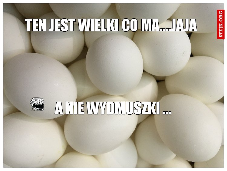 ten jest wielki co ma....jaja 