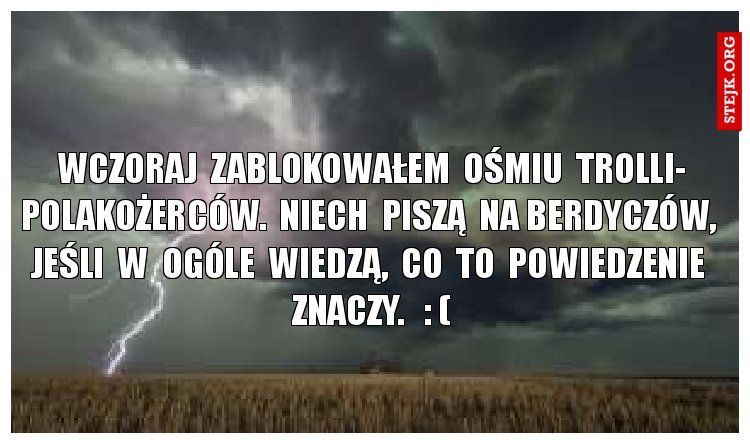 Wczoraj  zablokowałem  ośmiu  trolli- polakożerców.  Niech  piszą  na Berdyczów,  jeśli  w  ogóle  wiedzą,  co  to  powiedzenie  znaczy.   : (