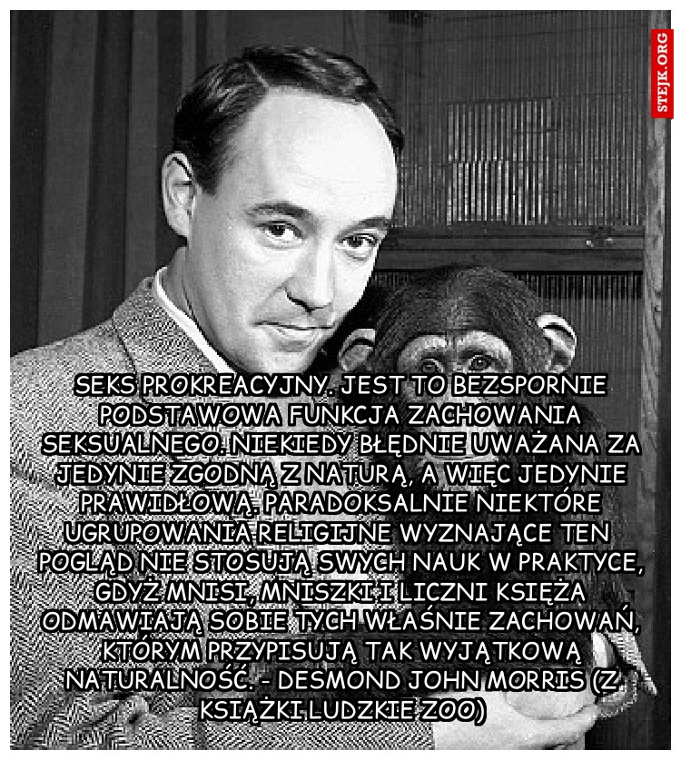 Seks prokreacyjny. Jest to bezspornie podstawowa funkcja zachowania seksualnego. Niekiedy błędnie uważana za jedynie zgodną z naturą, a więc jedynie prawidłową. Paradoksalnie niektóre ugrupowania religijne wyznające ten pogląd nie stosują swych nauk w praktyce, gdyż mnisi, mniszki i liczni księża odmawiają sobie tych właśnie zachowań, którym przypisują tak wyjątkową naturalność. - Desmond John Morris (z książki Ludzkie zoo)
