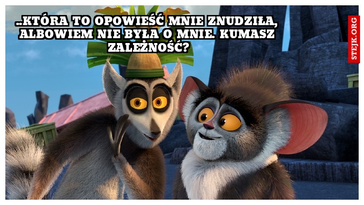 ..która to opowieść mnie znudziła, albowiem nie była o mnie. Kumasz zależność?