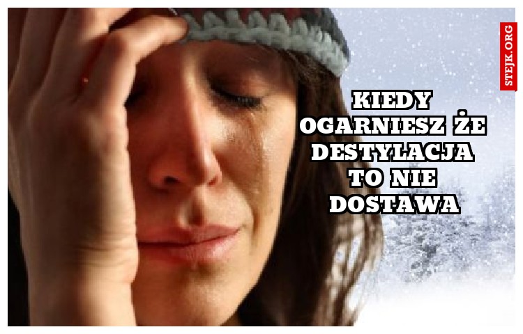 KIEDY OGARNIESZ ŻE DESTYLACJA TO NIE DOSTAWA