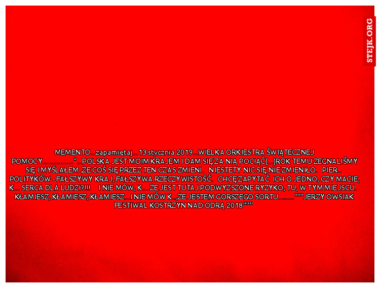 MEMENTO...zapamiętaj...13 stycznia 2019...WIELKA ORKIESTRA ŚWIĄTECZNEJ POMOCY................"...POLSKA JEST MOIM KRAJEM I DAM SIĘ ZA NIĄ POCIĄĆ(...)ROK TEMU ŻEGNALIŚMY SIĘ I MYŚLAŁEM ,ŻE COŚ SIĘ PRZEZ TEN CZAS ZMIENI.   NIESTETY NIC SIĘ NIE ZMIENIŁO.   PIER..  POLITYKÓW - FAŁSZYWY KRAJ, FAŁSZYWA RZECZYWISTOŚĆ.   CHCĘ ZAPYTAĆ  ICH O JEDNO, CZY MACIE, K... SERCA DLA LUDZI?!!!     I NIE MÓW, K... ŻE JEST TUTAJ PODWYŻSZONE RYZYKO, TU, W TYM MIEJSCU.   KŁAMIESZ, KŁAMIESZ, KŁAMIESZ...I NIE MÓW K..,ŻE JESTEM GORSZEGO SORTU........"""JERZY OWSIAK FESTIWAL KOSTRZYN NAD ODRĄ 2018""" 