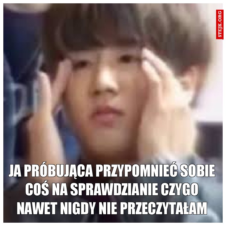 ja próbująca przypomnieć sobie coś na sprawdzianie czygo nawet nigdy nie przeczytałam