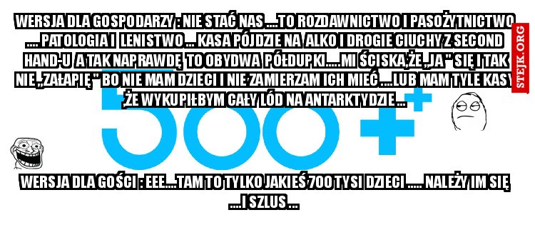 wersja dla gospodarzy : nie stać nas ....to rozdawnictwo i pasożytnictwo .... patologia i  lenistwo ... kasa pójdzie na  alko i drogie ciuchy z second hand-u  a tak naprawdę  to obydwa  półdupki.....mi ściska,że ,,ja " się i tak nie ,,załapię " bo nie mam dzieci i nie zamierzam ich mieć ....lub mam tyle kasy ,że wykupiłbym cały lód na Antarktydzie ...