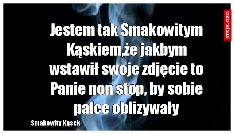 Jestem tak Smakowitym Kąskiem,że jakbym wstawił swoje zdjęcie to Panie non stop, by sobie palce oblizywały