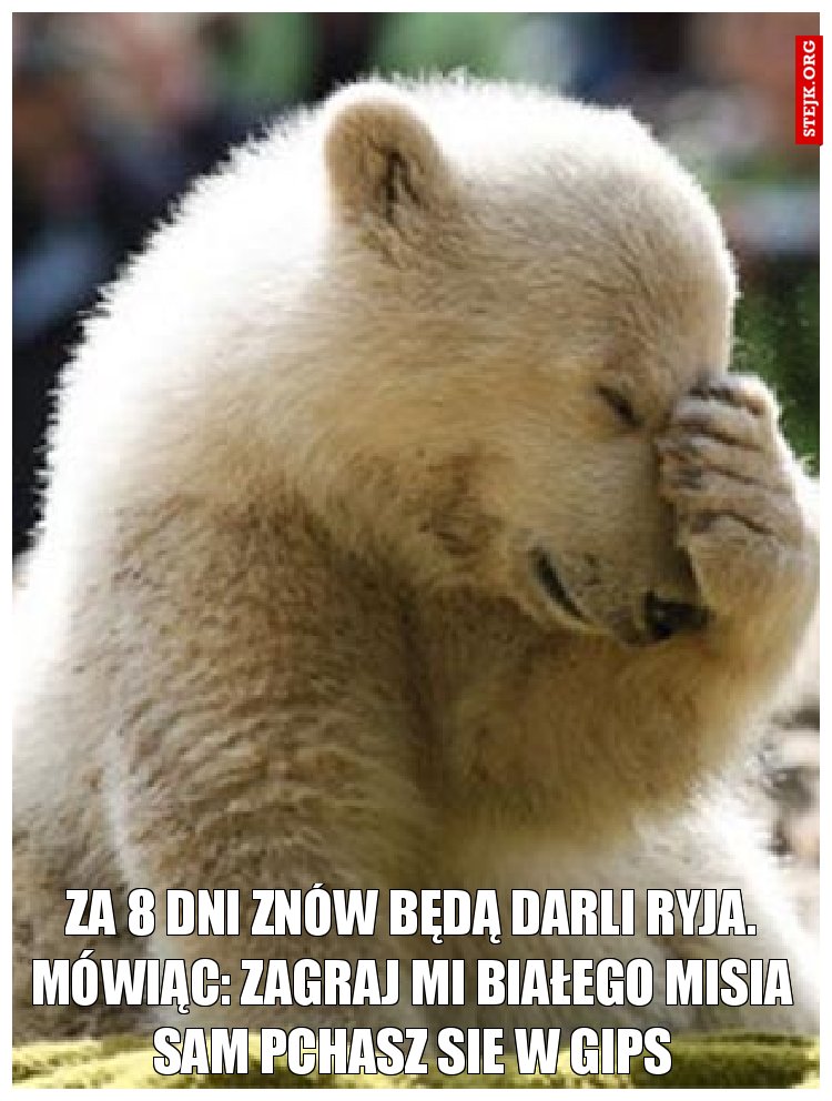 Za 8 dni znów będą darli ryja. mówiąc: Zagraj mi białego misia sam pchasz sie w gips
