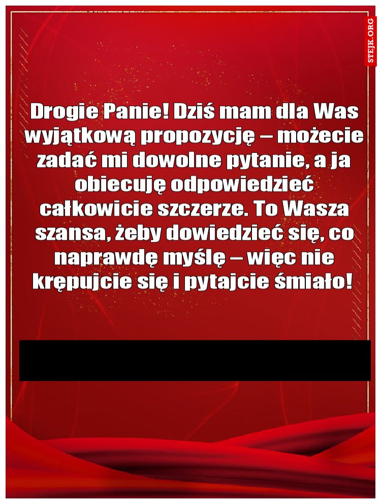 Drogie Panie! Dziś mam dla Was wyjątkową propozycję – możecie zadać mi dowolne pytanie, a ja obiecuję odpowiedzieć całkowicie szczerze. To Wasza szansa, żeby dowiedzieć się, co naprawdę myślę – więc nie krępujcie się i pytajcie śmiało! 