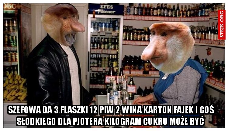 Szefowa da 3 flaszki 12 piw 2 wina karton fajek i coś słodkiego dla pjotera kilogram cukru może być 