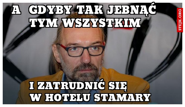 a  gdyby tak jebnąć tym wszystkim