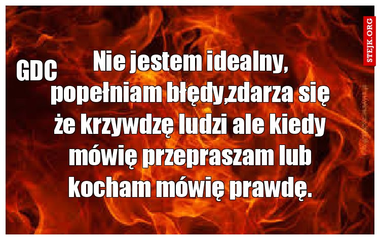 Nie jestem idealny, popełniam błędy,zdarza się że krzywdzę ludzi ale kiedy mówię przepraszam lub kocham mówię prawdę.