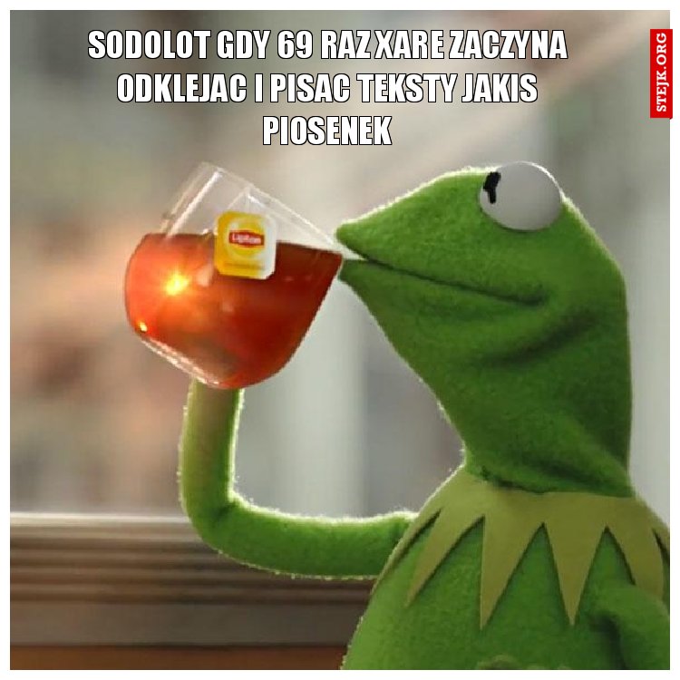 Sodolot gdy 69 raz xare zaczyna odklejac i pisac teksty jakis piosenek